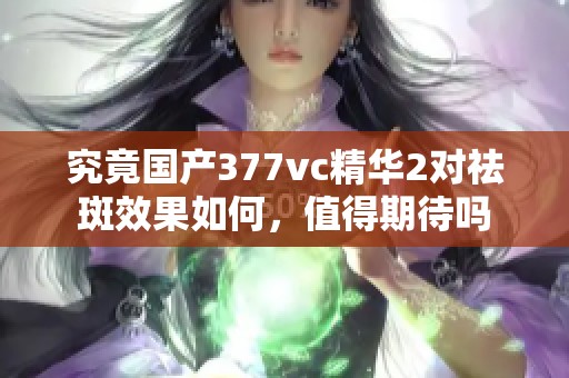 究竟国产377vc精华2对祛斑效果如何，值得期待吗