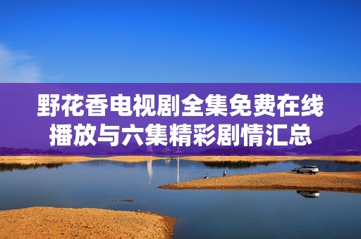 野花香电视剧全集免费在线播放与六集精彩剧情汇总
