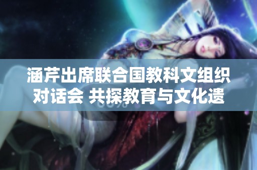 涵芹出席联合国教科文组织对话会 共探教育与文化遗产保护新路径