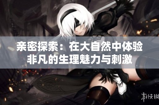 亲密探索：在大自然中体验非凡的生理魅力与刺激