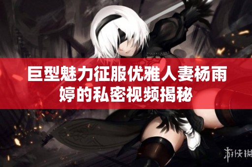 巨型魅力征服优雅人妻杨雨婷的私密视频揭秘