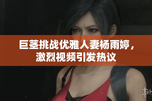 巨茎挑战优雅人妻杨雨婷，激烈视频引发热议