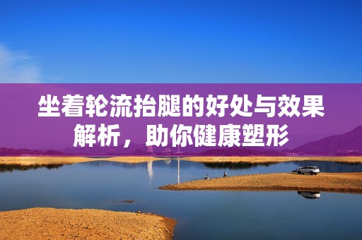 坐着轮流抬腿的好处与效果解析，助你健康塑形