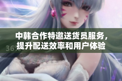 中韩合作特邀送货员服务，提升配送效率和用户体验