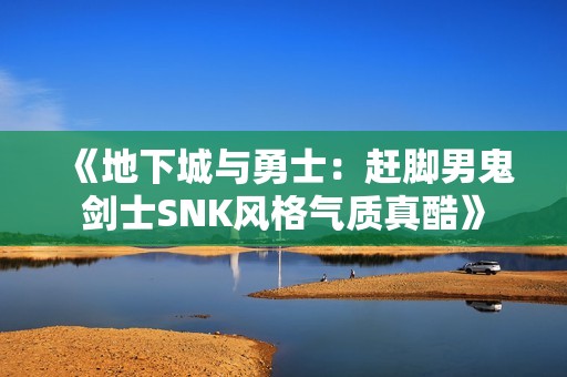 《地下城与勇士：赶脚男鬼剑士SNK风格气质真酷》