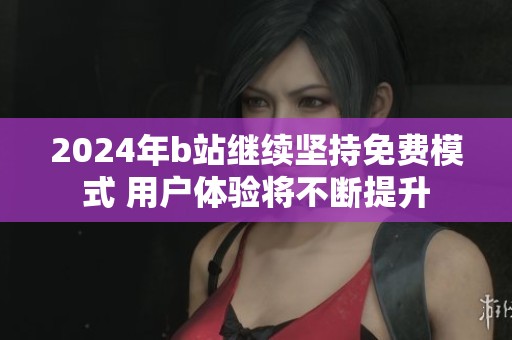 2024年b站继续坚持免费模式 用户体验将不断提升