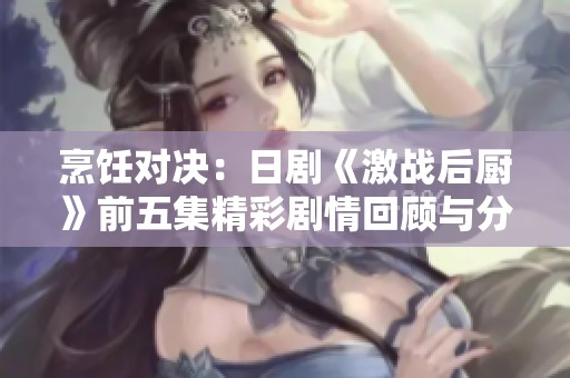 烹饪对决：日剧《激战后厨》前五集精彩剧情回顾与分享