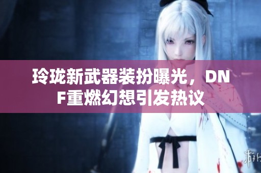 玲珑新武器装扮曝光，DNF重燃幻想引发热议