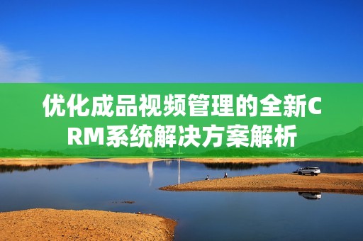 优化成品视频管理的全新CRM系统解决方案解析