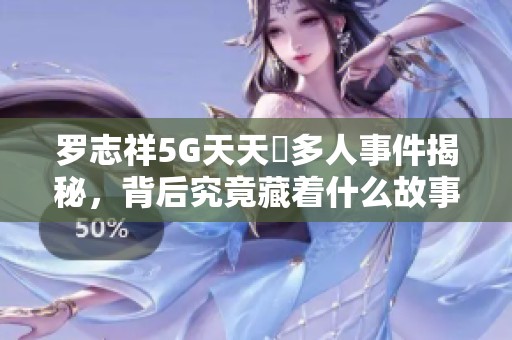 罗志祥5G天天奭多人事件揭秘，背后究竟藏着什么故事？
