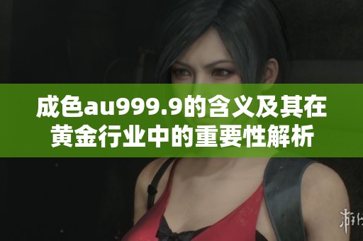 成色au999.9的含义及其在黄金行业中的重要性解析