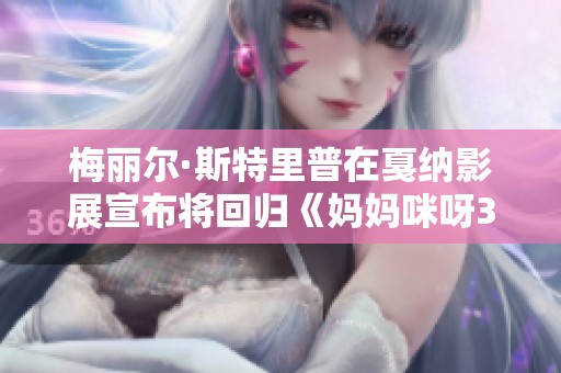 梅丽尔·斯特里普在戛纳影展宣布将回归《妈妈咪呀3》重拾经典音乐魅力