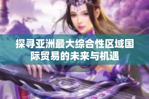 探寻亚洲最大综合性区域国际贸易的未来与机遇