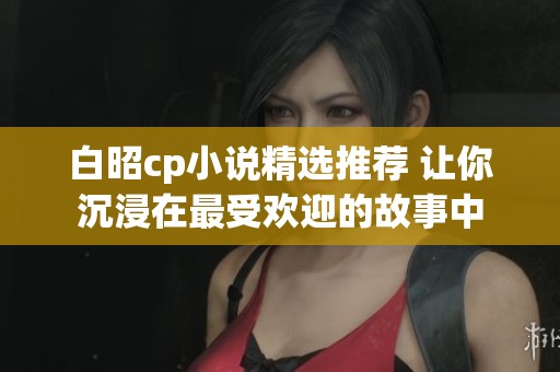 白昭cp小说精选推荐 让你沉浸在最受欢迎的故事中