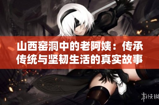 山西窑洞中的老阿姨：传承传统与坚韧生活的真实故事