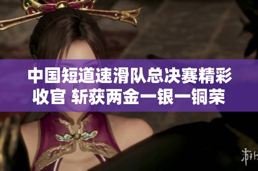 中国短道速滑队总决赛精彩收官 斩获两金一银一铜荣耀佳绩