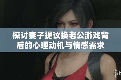 探讨妻子提议换老公游戏背后的心理动机与情感需求