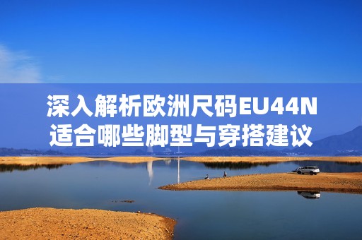 深入解析欧洲尺码EU44N适合哪些脚型与穿搭建议