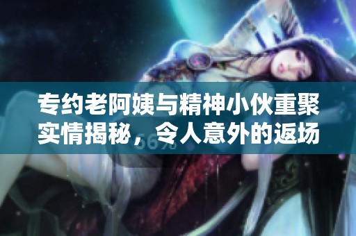 专约老阿姨与精神小伙重聚实情揭秘，令人意外的返场真相