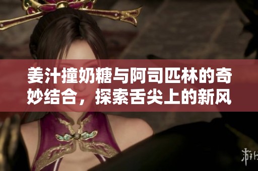 姜汁撞奶糖与阿司匹林的奇妙结合，探索舌尖上的新风味