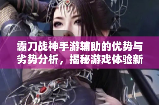 霸刀战神手游辅助的优势与劣势分析，揭秘游戏体验新世界