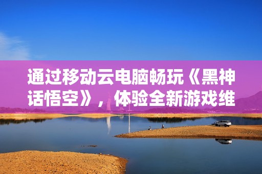 通过移动云电脑畅玩《黑神话悟空》，体验全新游戏维度！