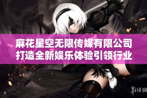 麻花星空无限传媒有限公司打造全新娱乐体验引领行业潮流