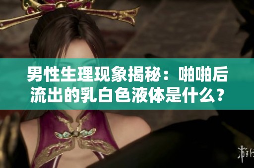 男性生理现象揭秘：啪啪后流出的乳白色液体是什么？
