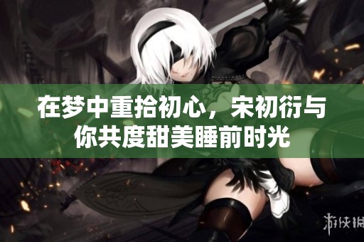 在梦中重拾初心，宋初衍与你共度甜美睡前时光