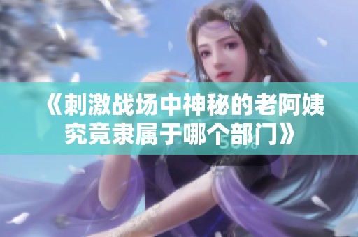 《刺激战场中神秘的老阿姨究竟隶属于哪个部门》
