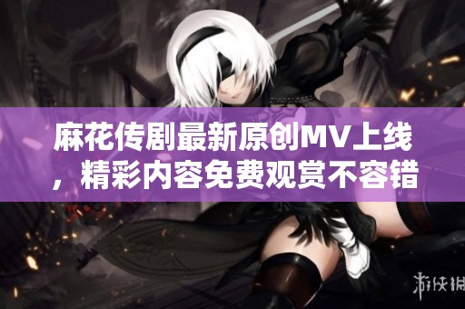 麻花传剧最新原创MV上线，精彩内容免费观赏不容错过
