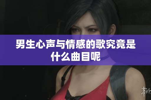 男生心声与情感的歌究竟是什么曲目呢