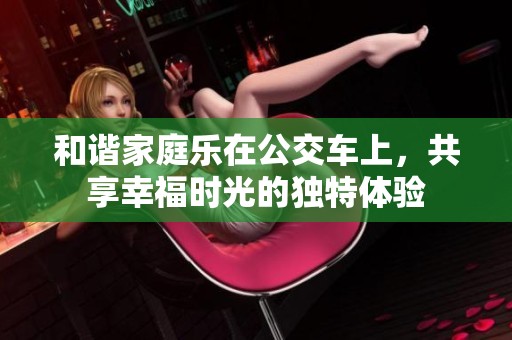 和谐家庭乐在公交车上，共享幸福时光的独特体验