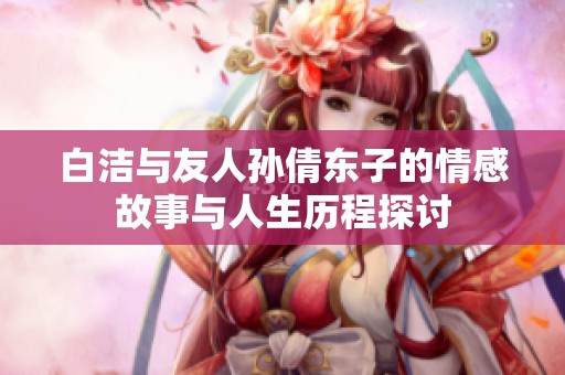 白洁与友人孙倩东子的情感故事与人生历程探讨