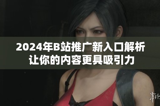 2024年B站推广新入口解析 让你的内容更具吸引力