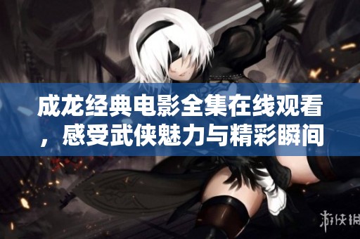 成龙经典电影全集在线观看，感受武侠魅力与精彩瞬间