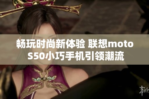 畅玩时尚新体验 联想moto S50小巧手机引领潮流