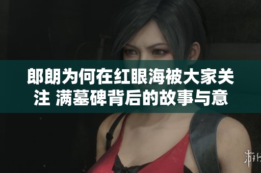 郎朗为何在红眼海被大家关注 满墓碑背后的故事与意义