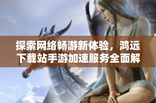 探索网络畅游新体验，鸿远下载站手游加速服务全面解析