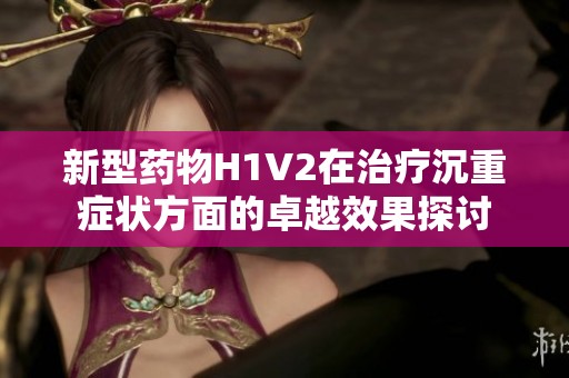 新型药物H1V2在治疗沉重症状方面的卓越效果探讨