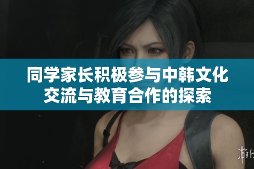 同学家长积极参与中韩文化交流与教育合作的探索