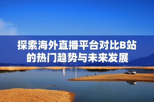 探索海外直播平台对比B站的热门趋势与未来发展