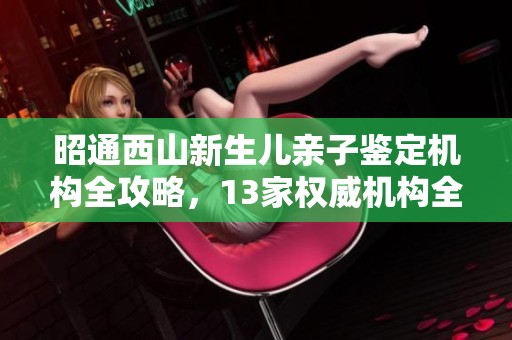 昭通西山新生儿亲子鉴定机构全攻略，13家权威机构全盘点
