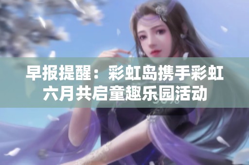 早报提醒：彩虹岛携手彩虹六月共启童趣乐园活动