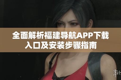 全面解析福建导航APP下载入口及安装步骤指南