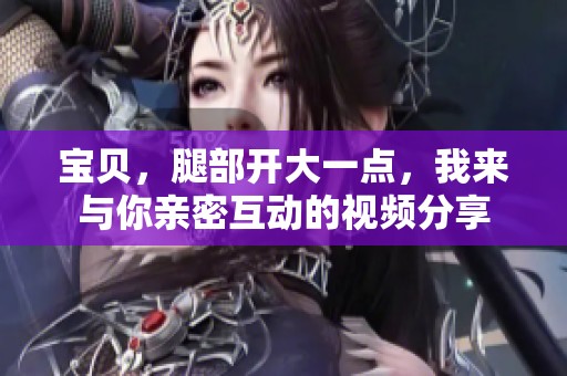 宝贝，腿部开大一点，我来与你亲密互动的视频分享