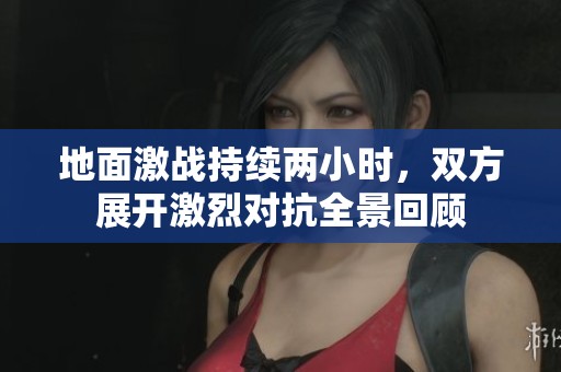地面激战持续两小时，双方展开激烈对抗全景回顾