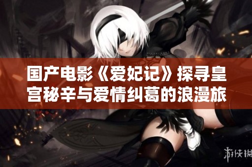 国产电影《爱妃记》探寻皇宫秘辛与爱情纠葛的浪漫旅程