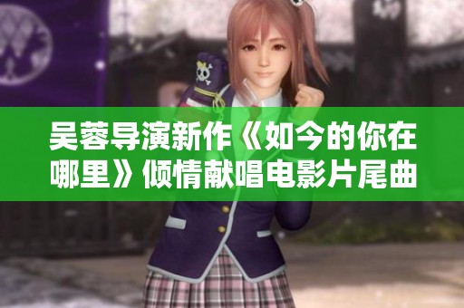 吴蓉导演新作《如今的你在哪里》倾情献唱电影片尾曲引发热议