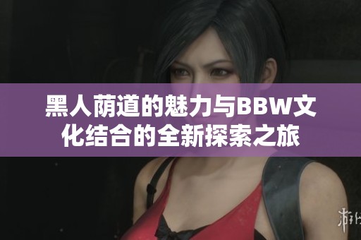 黑人荫道的魅力与BBW文化结合的全新探索之旅